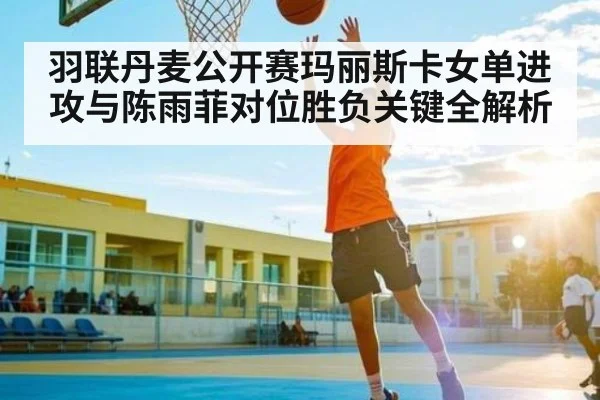 羽联丹麦公开赛玛丽斯卡女单进攻与陈雨菲对位胜负关键全解析